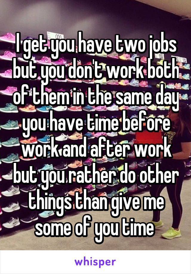 I get you have two jobs but you don't work both of them in the same day you have time before work and after work but you rather do other things than give me some of you time 