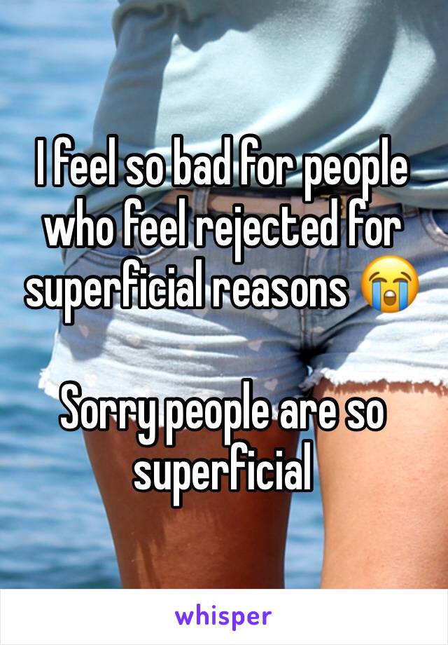 I feel so bad for people who feel rejected for superficial reasons 😭

Sorry people are so superficial