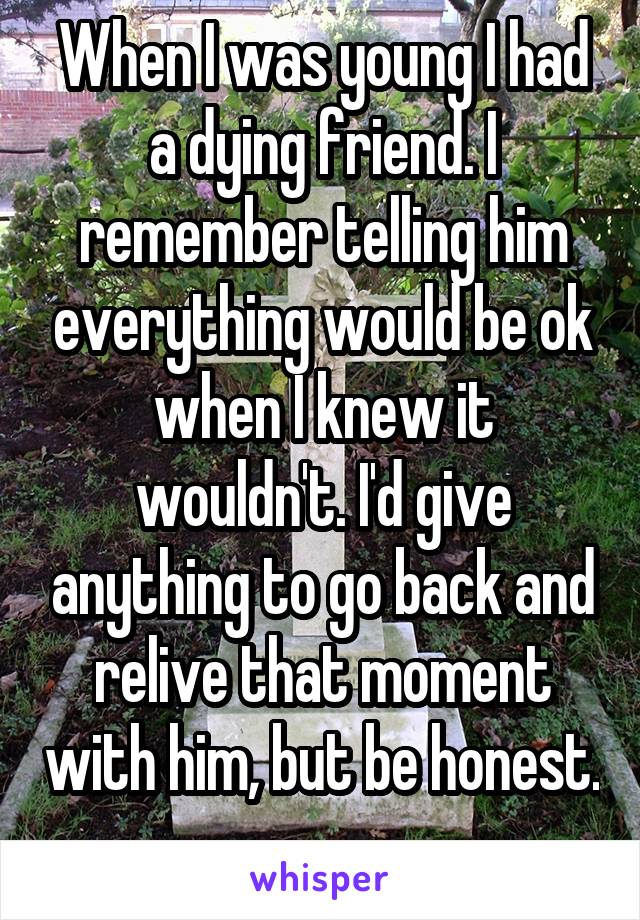 When I was young I had a dying friend. I remember telling him everything would be ok when I knew it wouldn't. I'd give anything to go back and relive that moment with him, but be honest. 