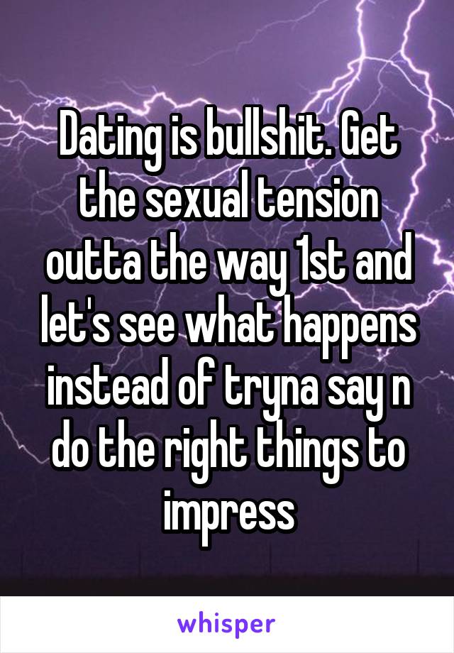 Dating is bullshit. Get the sexual tension outta the way 1st and let's see what happens instead of tryna say n do the right things to impress