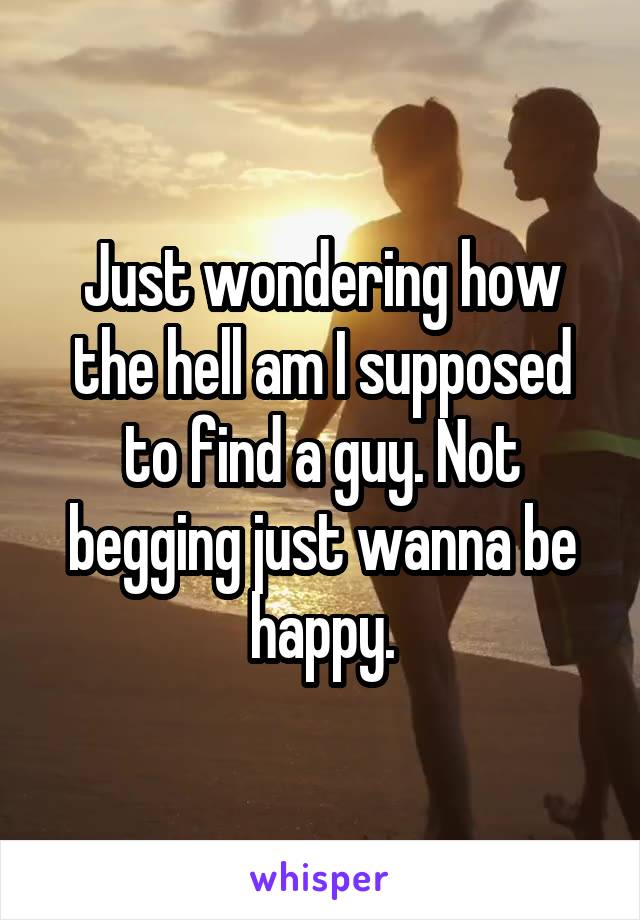 Just wondering how the hell am I supposed to find a guy. Not begging just wanna be happy.