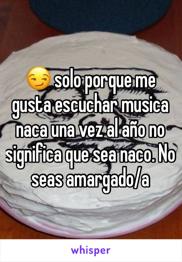 😏 solo porque me gusta escuchar musica naca una vez al año no significa que sea naco. No seas amargado/a