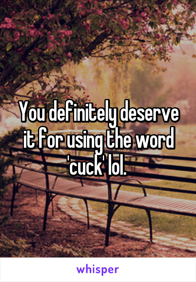 You definitely deserve it for using the word 'cuck' lol. 