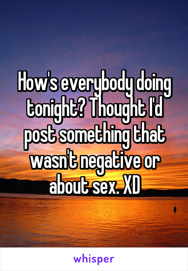 How's everybody doing tonight? Thought I'd post something that wasn't negative or about sex. XD