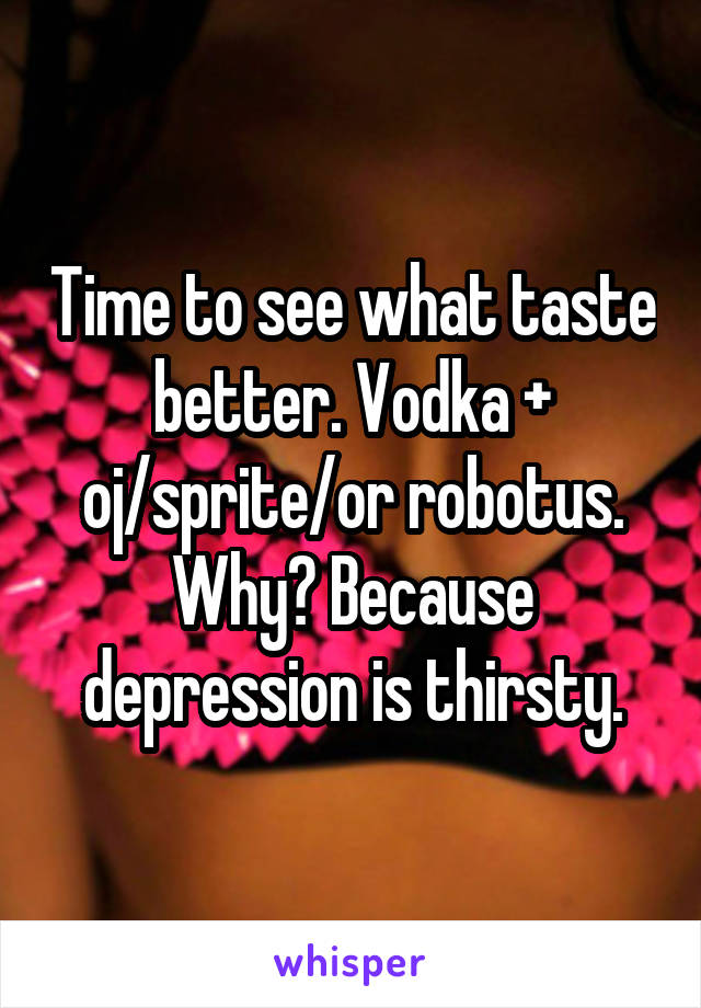 Time to see what taste better. Vodka + oj/sprite/or robotus. Why? Because depression is thirsty.