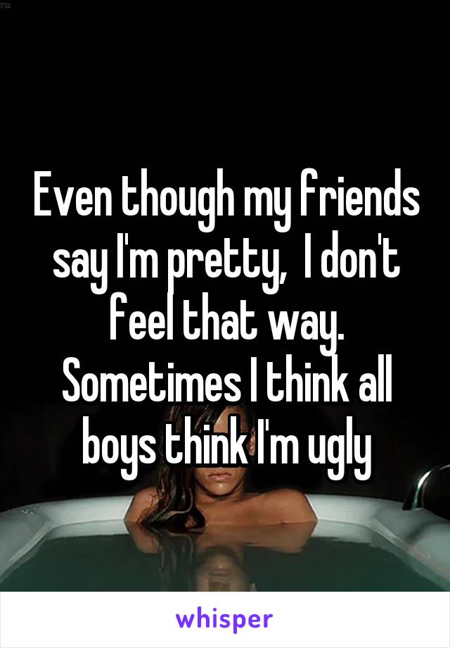 Even though my friends say I'm pretty,  I don't feel that way. Sometimes I think all boys think I'm ugly