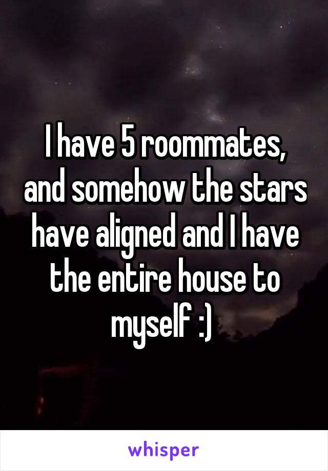 I have 5 roommates, and somehow the stars have aligned and I have the entire house to myself :) 