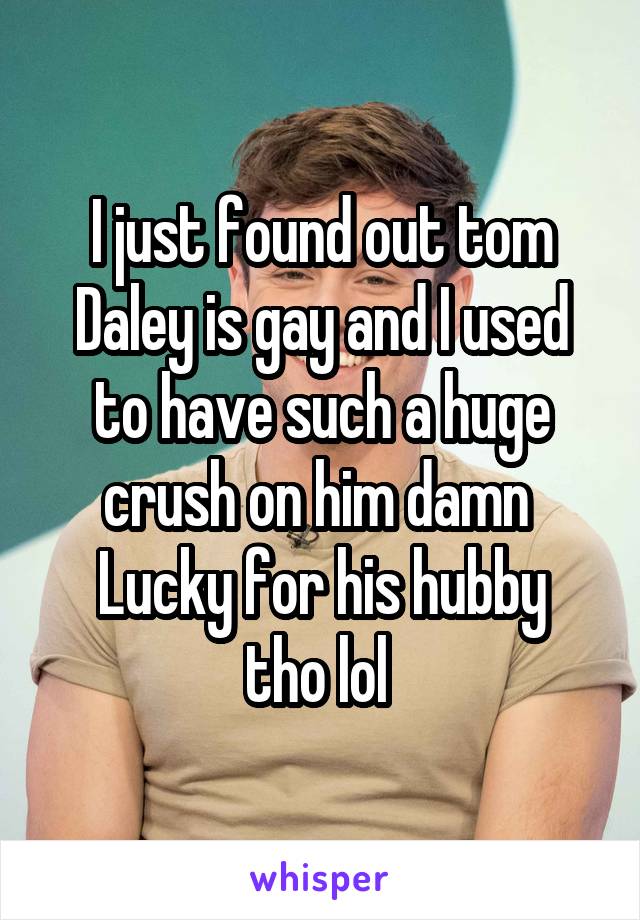 I just found out tom Daley is gay and I used to have such a huge crush on him damn 
Lucky for his hubby tho lol 