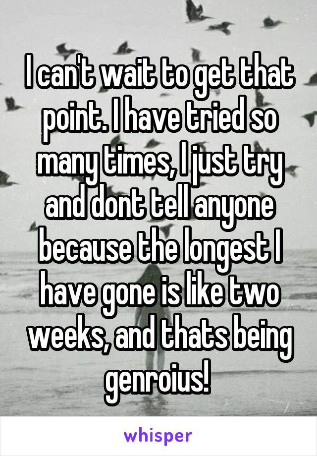 I can't wait to get that point. I have tried so many times, I just try and dont tell anyone because the longest I have gone is like two weeks, and thats being genroius! 