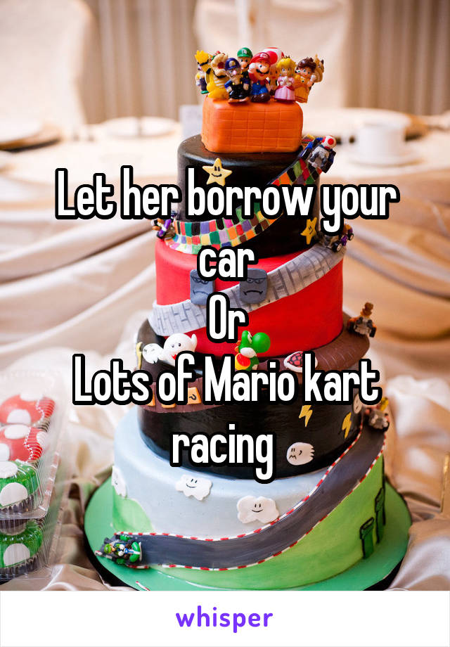 Let her borrow your car
Or
Lots of Mario kart racing 