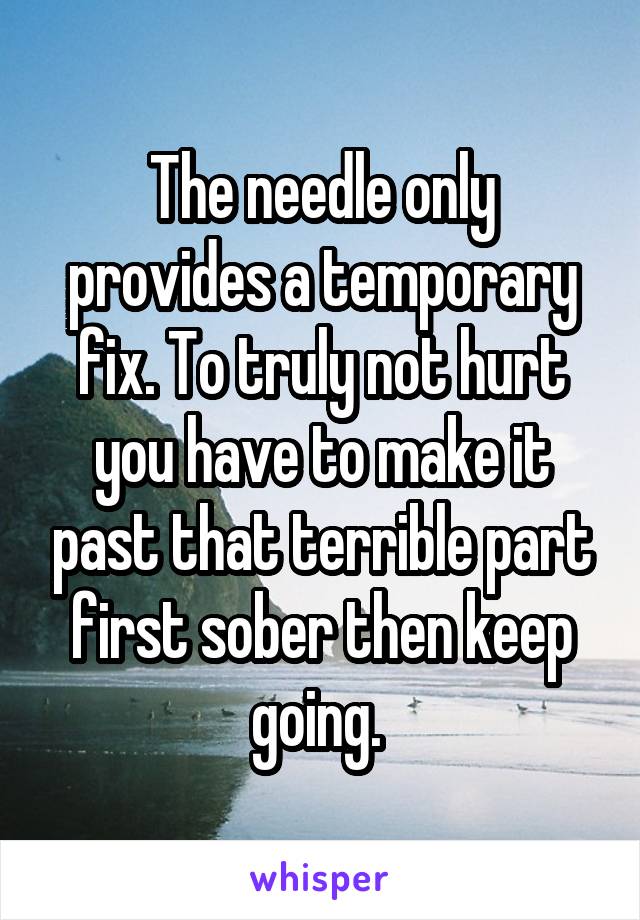 The needle only provides a temporary fix. To truly not hurt you have to make it past that terrible part first sober then keep going. 