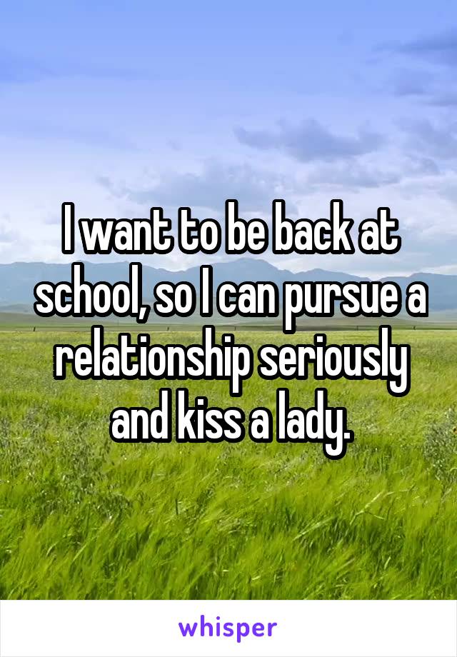 I want to be back at school, so I can pursue a relationship seriously and kiss a lady.