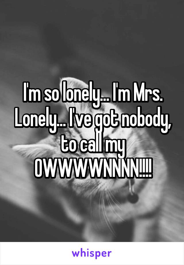 I'm so lonely... I'm Mrs. Lonely... I've got nobody, to call my OWWWWNNNN!!!!