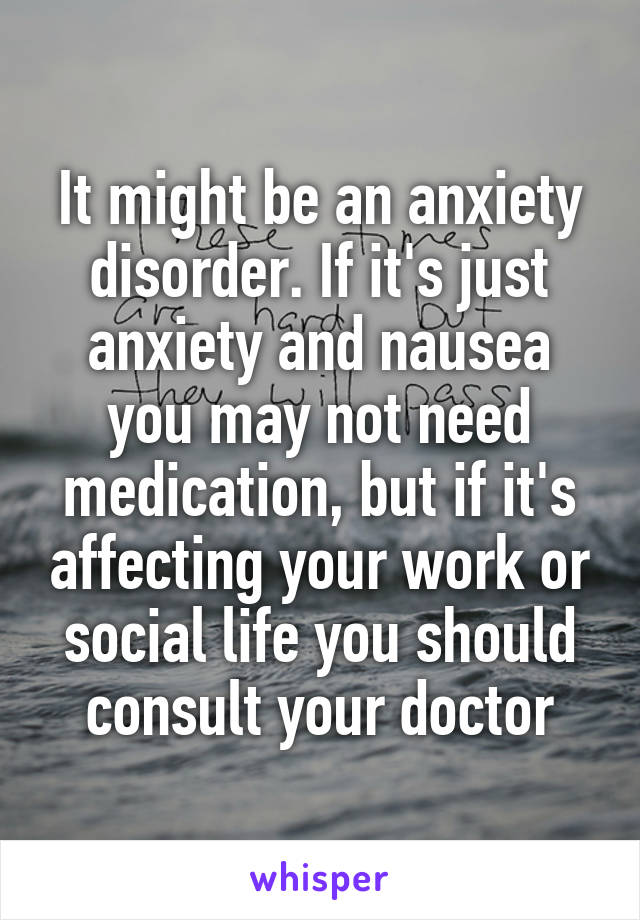 It might be an anxiety disorder. If it's just anxiety and nausea you may not need medication, but if it's affecting your work or social life you should consult your doctor