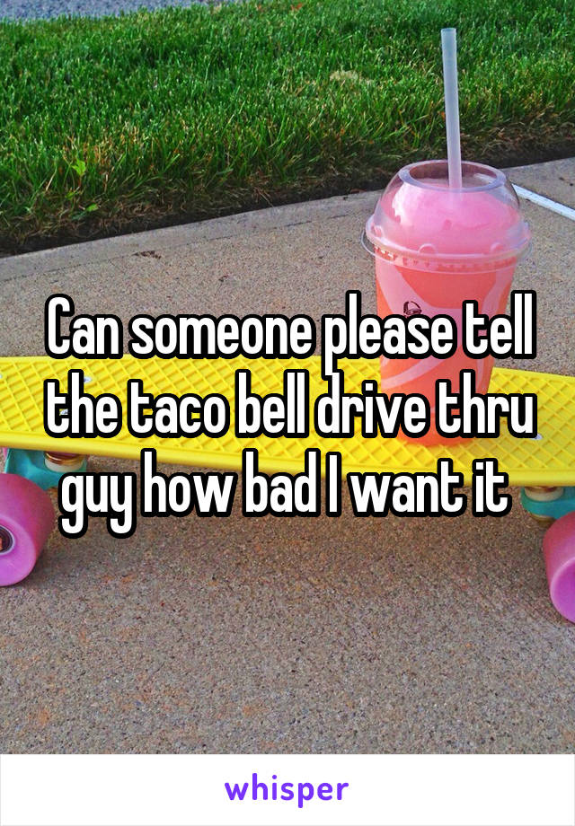 Can someone please tell the taco bell drive thru guy how bad I want it 