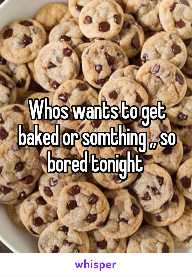 Whos wants to get baked or somthing ,, so bored tonight 