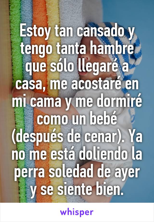 Estoy tan cansado y tengo tanta hambre que sólo llegaré a casa, me acostaré en mi cama y me dormiré como un bebé (después de cenar). Ya no me está doliendo la perra soledad de ayer y se siente bien.