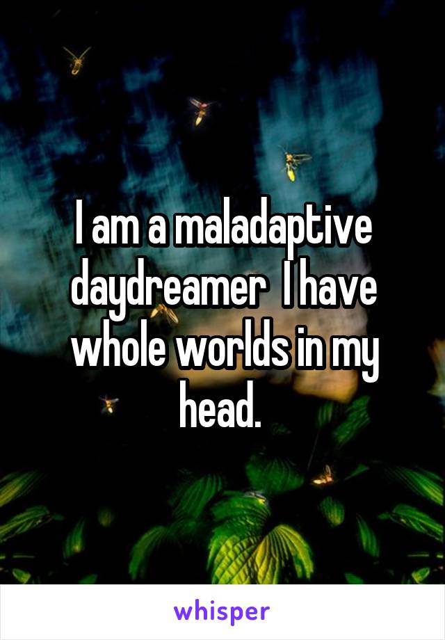 I am a maladaptive daydreamer  I have whole worlds in my head. 