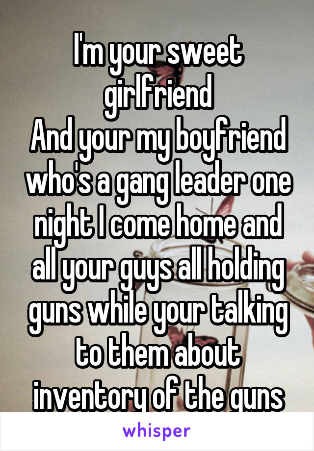 I'm your sweet girlfriend
And your my boyfriend who's a gang leader one night I come home and all your guys all holding guns while your talking to them about inventory of the guns