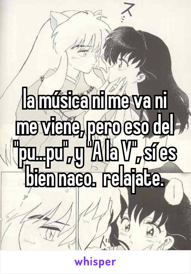 la música ni me va ni me viene, pero eso del "pu...pu", y "A la V", sí es bien naco.  relajate.