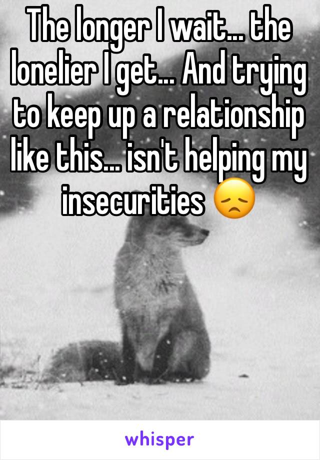 The longer I wait... the lonelier I get... And trying to keep up a relationship like this... isn't helping my insecurities 😞