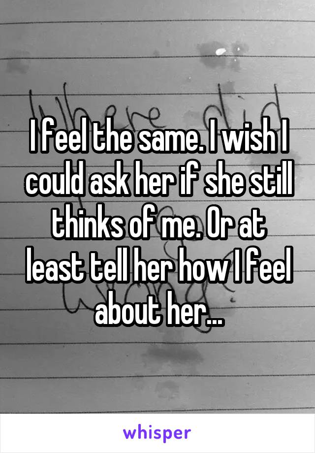 I feel the same. I wish I could ask her if she still thinks of me. Or at least tell her how I feel about her...