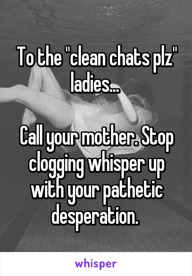 To the "clean chats plz" ladies... 

Call your mother. Stop clogging whisper up with your pathetic desperation. 