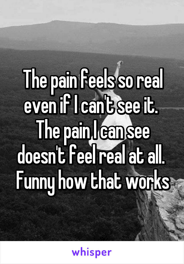 The pain feels so real even if I can't see it. 
The pain I can see doesn't feel real at all. 
Funny how that works