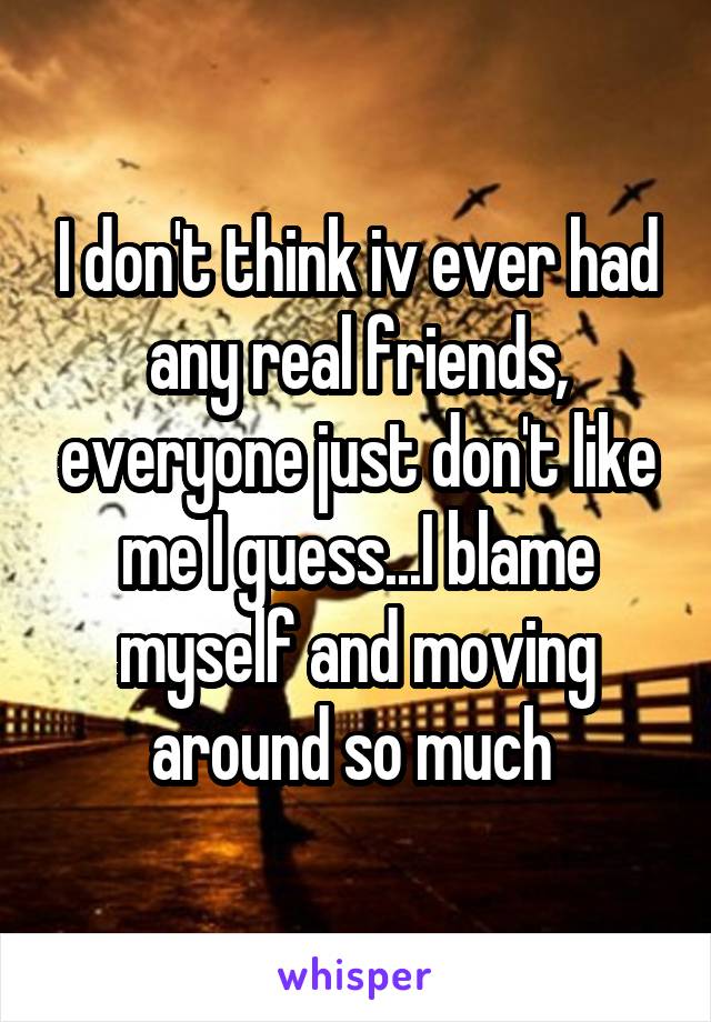 I don't think iv ever had any real friends, everyone just don't like me I guess...I blame myself and moving around so much 