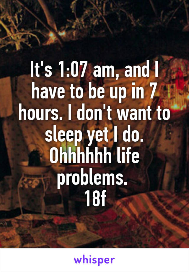 It's 1:07 am, and I have to be up in 7 hours. I don't want to sleep yet I do. Ohhhhhh life problems. 
18f