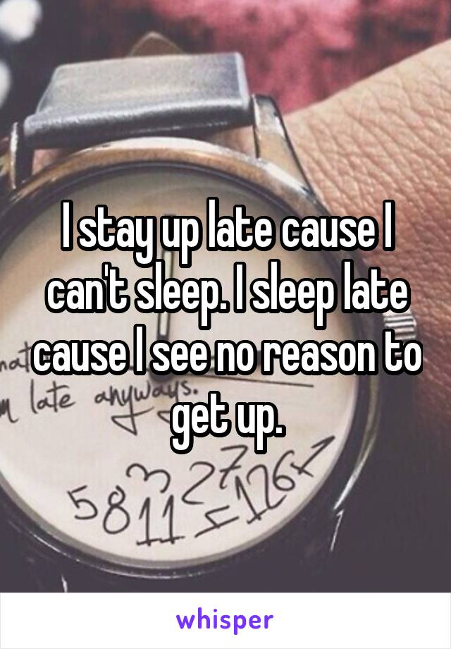 I stay up late cause I can't sleep. I sleep late cause I see no reason to get up.