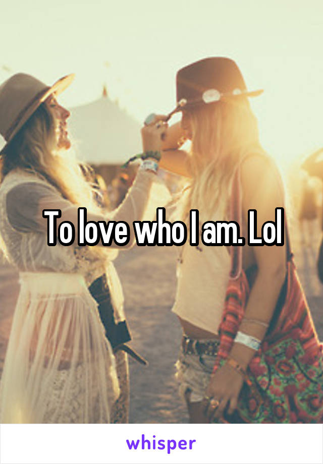 To love who I am. Lol