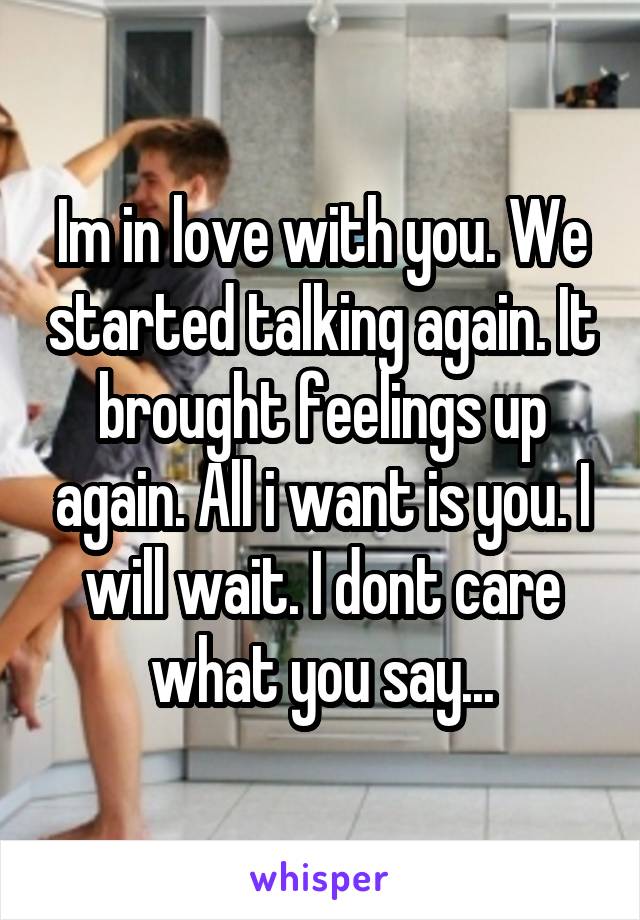 Im in love with you. We started talking again. It brought feelings up again. All i want is you. I will wait. I dont care what you say...