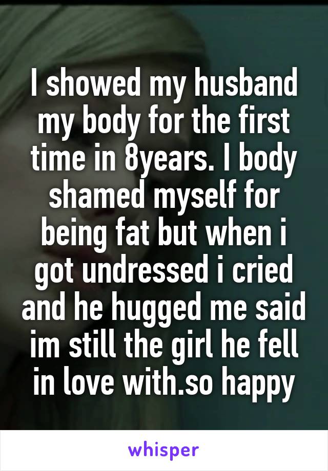 I showed my husband my body for the first time in 8years. I body shamed myself for being fat but when i got undressed i cried and he hugged me said im still the girl he fell in love with.so happy