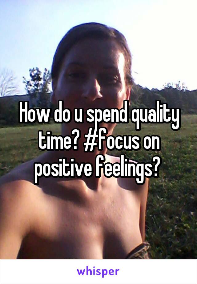 How do u spend quality time? #focus on positive feelings? 