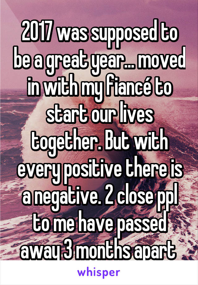 2017 was supposed to be a great year... moved in with my fiancé to start our lives together. But with every positive there is a negative. 2 close ppl to me have passed away 3 months apart 