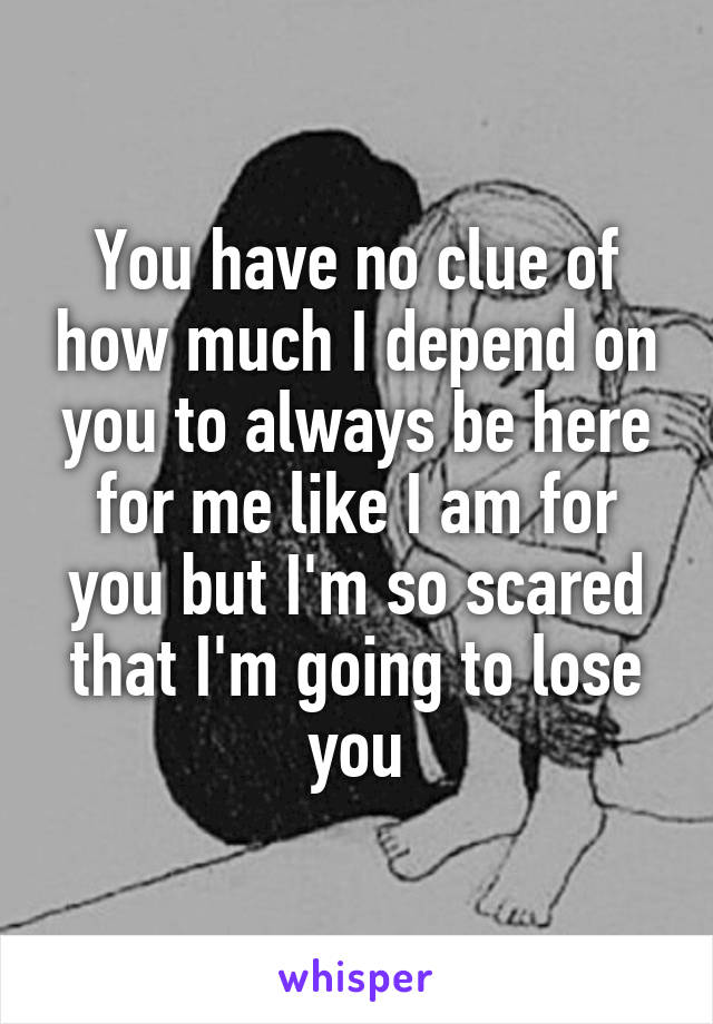 You have no clue of how much I depend on you to always be here for me like I am for you but I'm so scared that I'm going to lose you