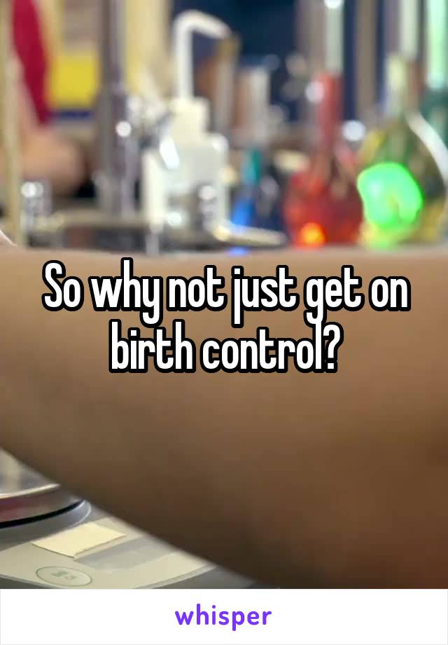 So why not just get on birth control?