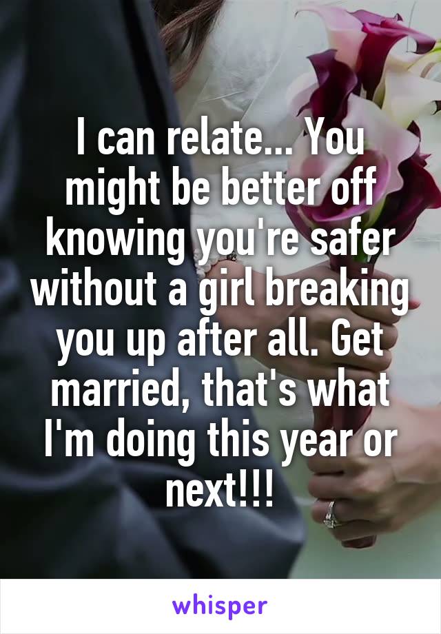 I can relate... You might be better off knowing you're safer without a girl breaking you up after all. Get married, that's what I'm doing this year or next!!!