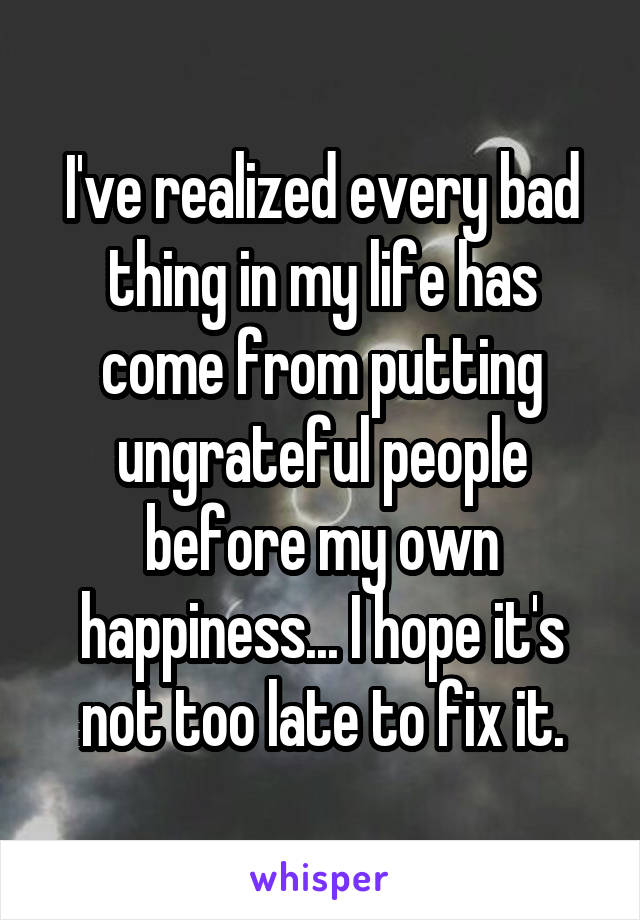 I've realized every bad thing in my life has come from putting ungrateful people before my own happiness... I hope it's not too late to fix it.