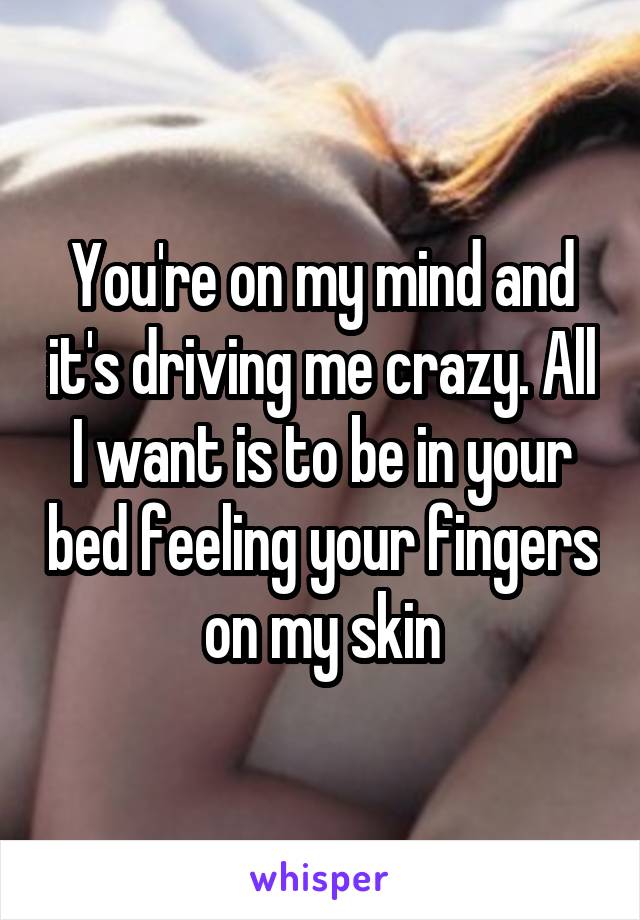 You're on my mind and it's driving me crazy. All I want is to be in your bed feeling your fingers on my skin