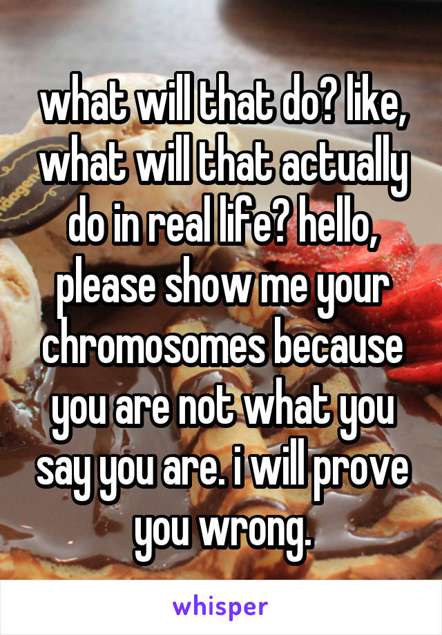 what will that do? like, what will that actually do in real life? hello, please show me your chromosomes because you are not what you say you are. i will prove you wrong.