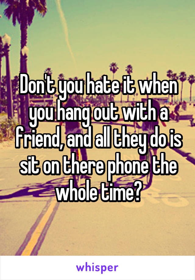 Don't you hate it when you hang out with a friend, and all they do is sit on there phone the whole time?