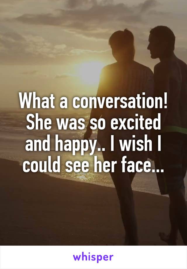 What a conversation! She was so excited and happy.. I wish I could see her face...