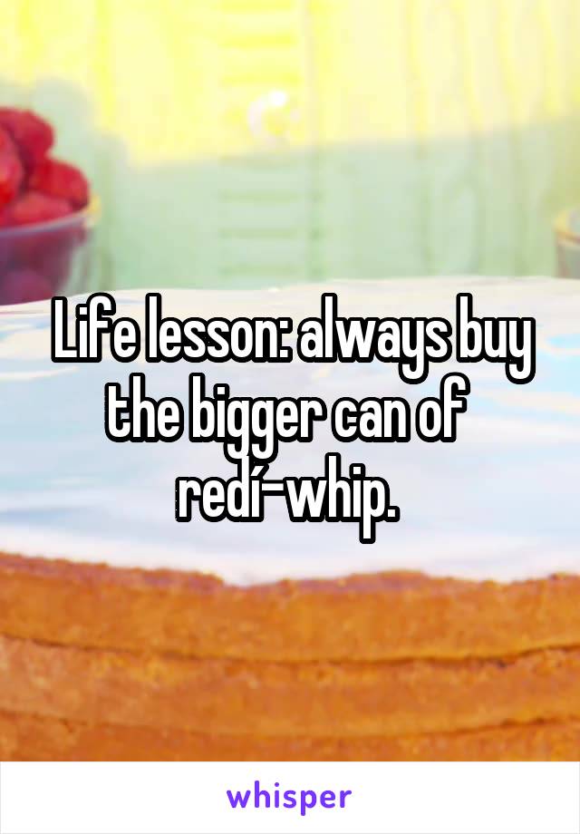 Life lesson: always buy the bigger can of 
redí-whip. 