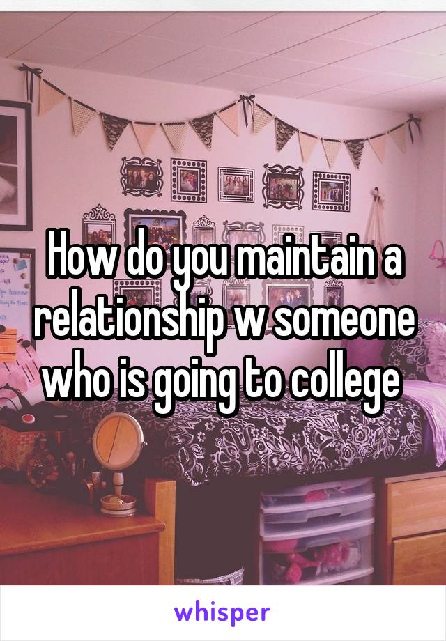 How do you maintain a relationship w someone who is going to college 