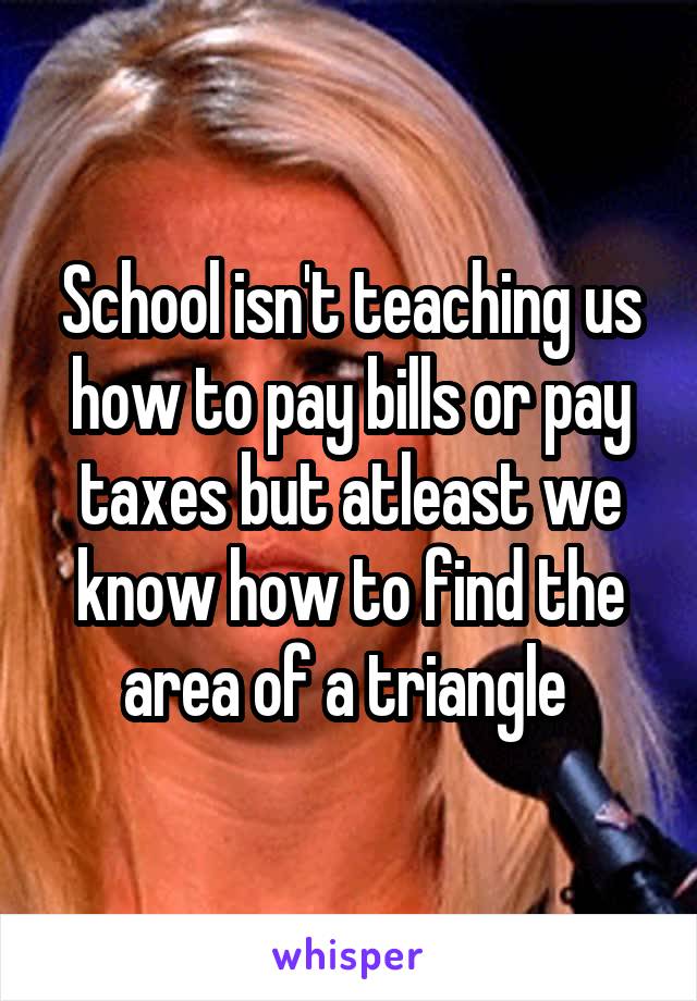 School isn't teaching us how to pay bills or pay taxes but atleast we know how to find the area of a triangle 