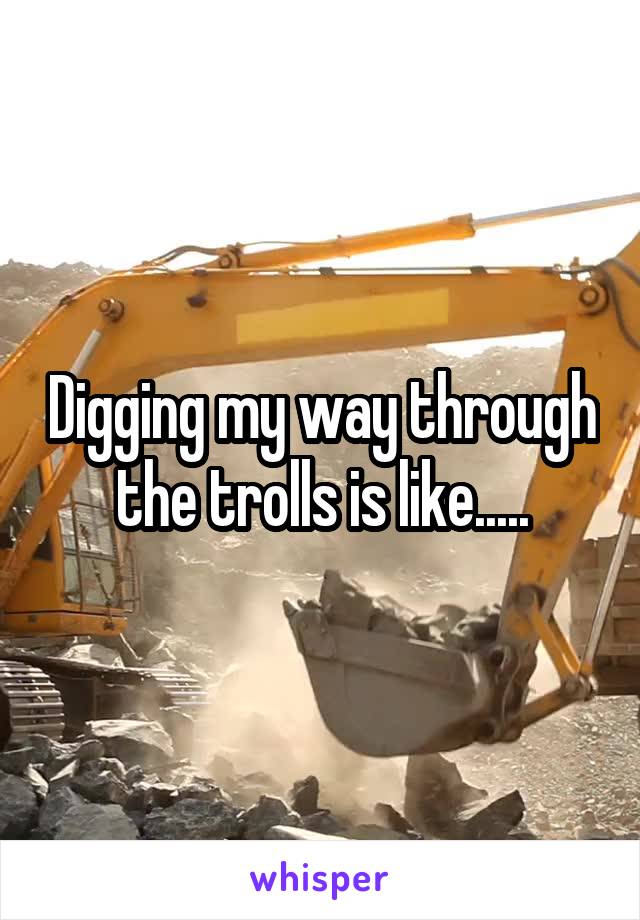 Digging my way through the trolls is like.....