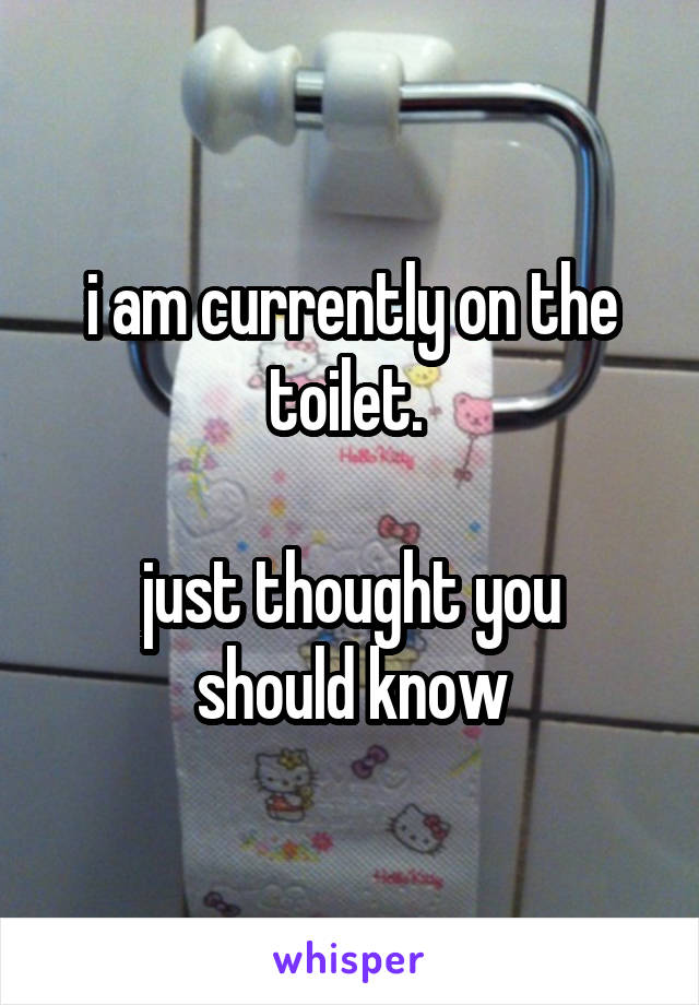 i am currently on the toilet. 

just thought you should know