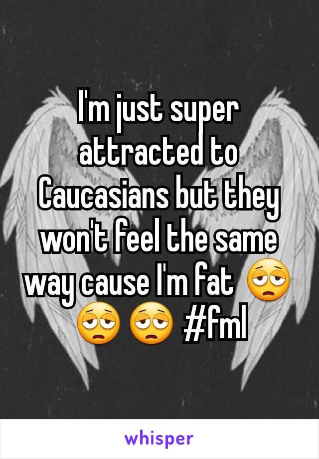 I'm just super attracted to Caucasians but they won't feel the same way cause I'm fat 😩😩😩 #fml